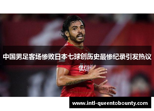 中国男足客场惨败日本七球创历史最惨纪录引发热议