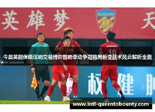 今晨英超保级压哨交易博弈前瞻牵动争冠格局新变战术风云解析全面 今晨英超保级压哨交易博弈前瞻牵动争冠格局新变战术风云解析全面