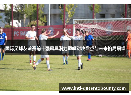 国际足球友谊赛前十强最具潜力巅峰对决盘点与未来格局展望 国际足球友谊赛前十强最具潜力巅峰对决盘点与未来格局展望